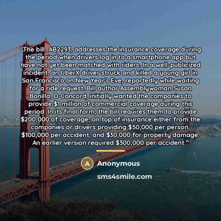 “The bill, AB2293, addresses the insurance coverage during the period when drivers log in to a smartphone app but have not yet been matched with riders. In a well-publicized incident, an UberX driver struck and killed a young girl in San Francisco on New Year's Eve, reportedly while waiting for a…” quote by Anonymous