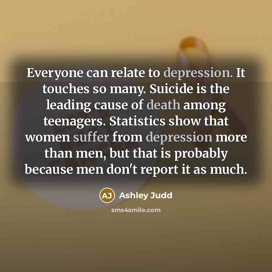 “Everyone can relate to depression. It touches so many. Suicide is the leading cause of death among teenagers. Statistics show that women suffer from depression more than men, but that is probably because men don't report it as much.” quote by Ashley Judd