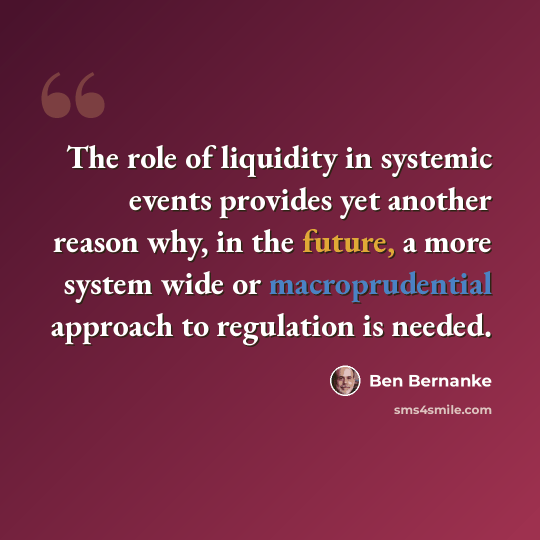 “The role of liquidity in systemic events provides yet another reason why, in the future, a more system wide or macroprudential approach to regulation is needed.” quote by Ben Bernanke