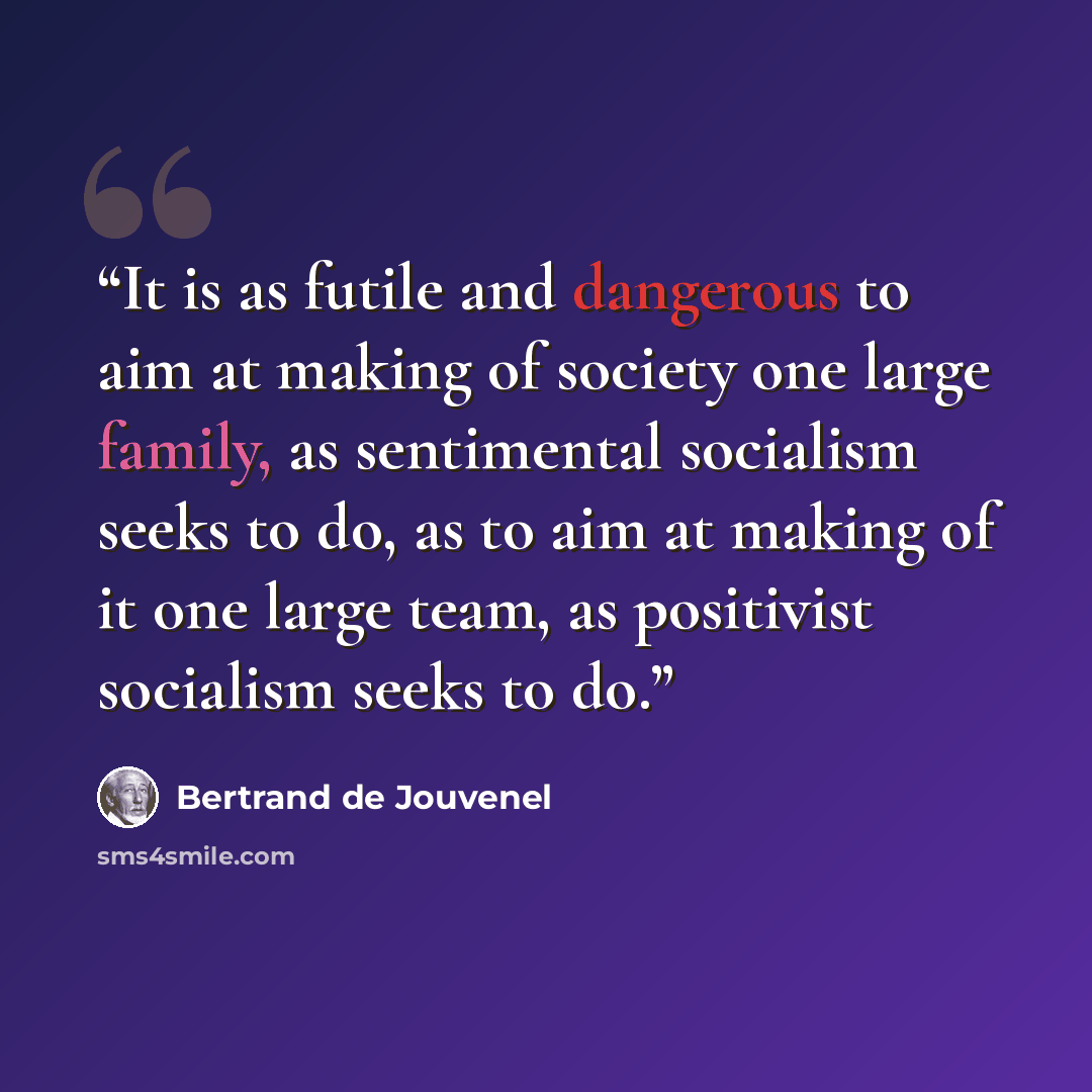 “It is as futile and dangerous to aim at making of society one large family, as sentimental socialism seeks to do, as to aim at making of it one large team, as positivist socialism seeks to do.” quote by Bertrand De Jouvenel