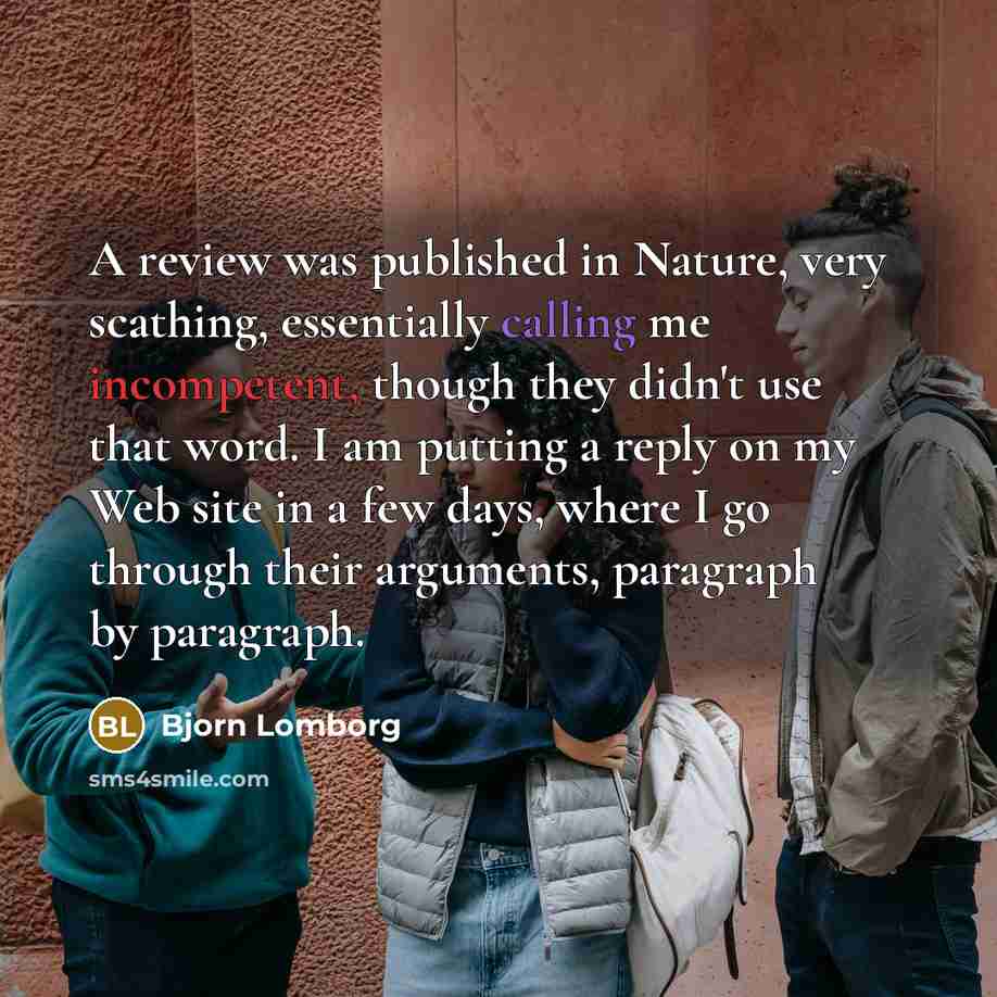“A review was published in Nature, very scathing, essentially calling me incompetent, though they didn't use that word. I am putting a reply on my Web site in a few days, where I go through their arguments, paragraph by paragraph.” quote by Bjorn Lomborg