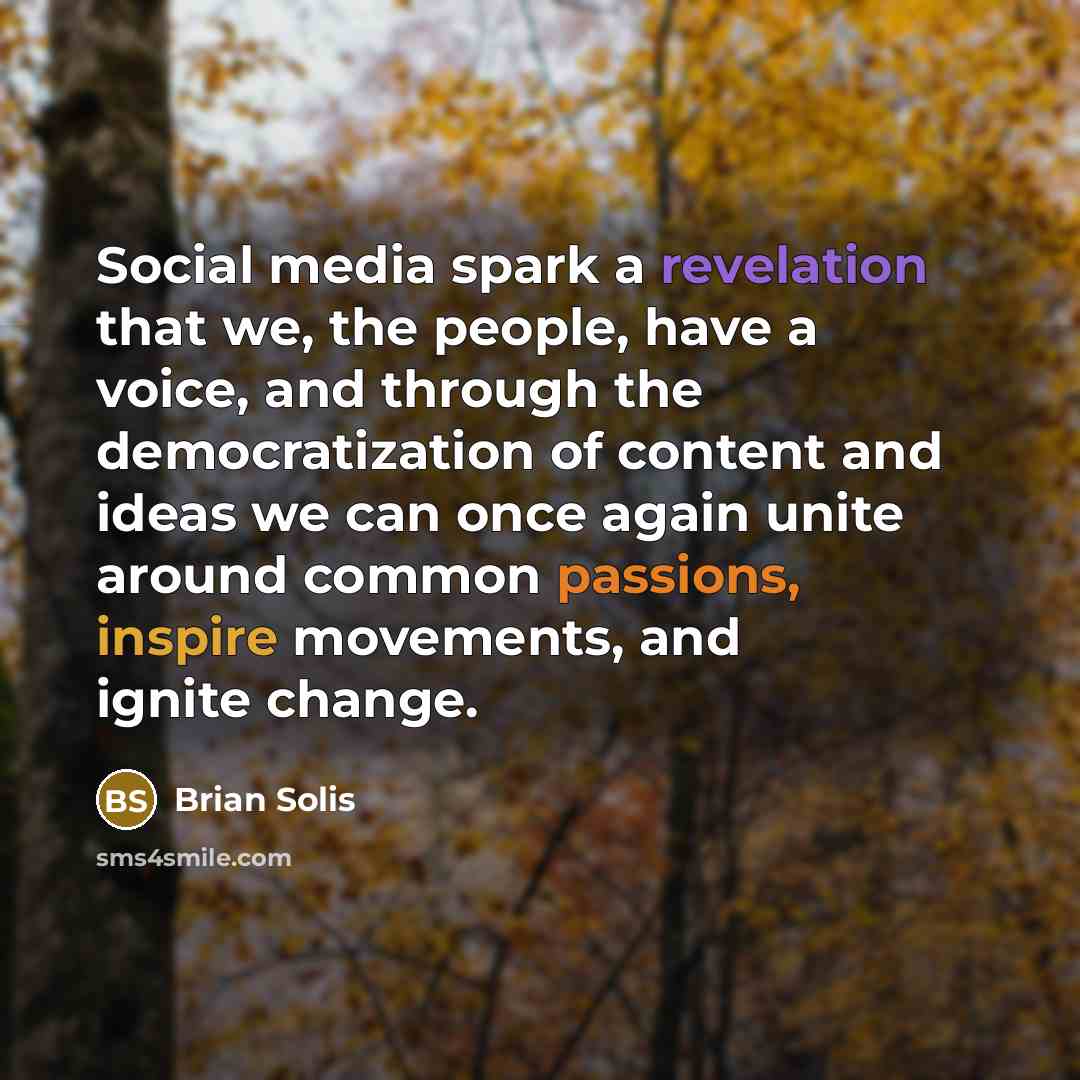 “Social media spark a revelation that we, the people, have a voice, and through the democratization of content and ideas we can once again unite around common passions, inspire movements, and ignite change.” quote by Brian Solis