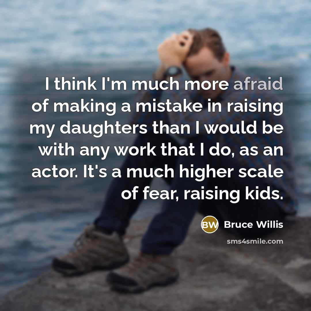 “I think I'm much more afraid of making a mistake in raising my daughters than I would be with any work that I do, as an actor. It's a much higher scale of fear, raising kids.” quote by Bruce Willis