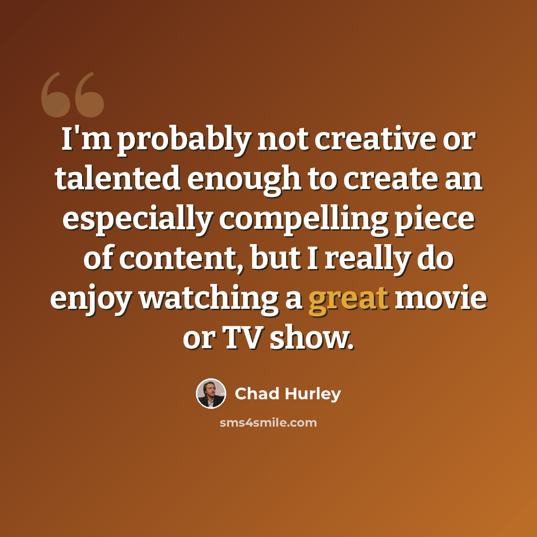 “I'm probably not creative or talented enough to create an especially compelling piece of content, but I really do enjoy watching a great movie or TV show.” quote by Chad Hurley