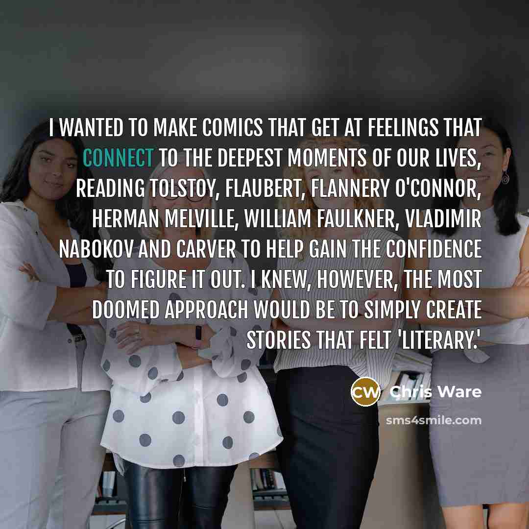 “I wanted to make comics that get at feelings that connect to the deepest moments of our lives, reading Tolstoy, Flaubert, Flannery O'Connor, Herman Melville, William Faulkner, Vladimir Nabokov and Carver to help gain the confidence to figure it out. I knew, however, the most doomed approach would…” quote by Chris Ware