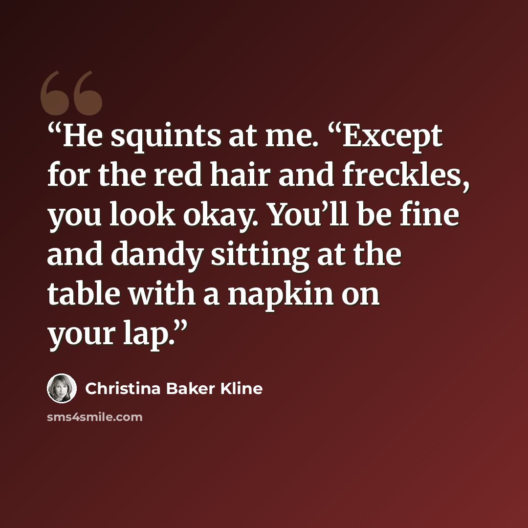 “He squints at me. “Except for the red hair and freckles, you look okay. You’ll be fine and dandy sitting at the table with a napkin on your lap.” quote by Christina Baker Kline