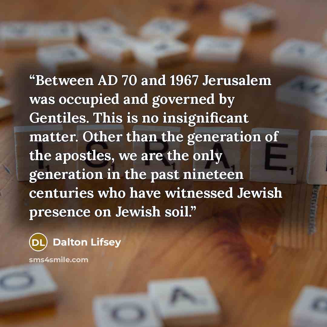 “Between AD 70 and 1967 Jerusalem was occupied and governed by Gentiles. This is no insignificant matter. Other than the generation of the apostles, we are the only generation in the past nineteen centuries who have witnessed Jewish presence on Jewish soil.” quote by Dalton Lifsey