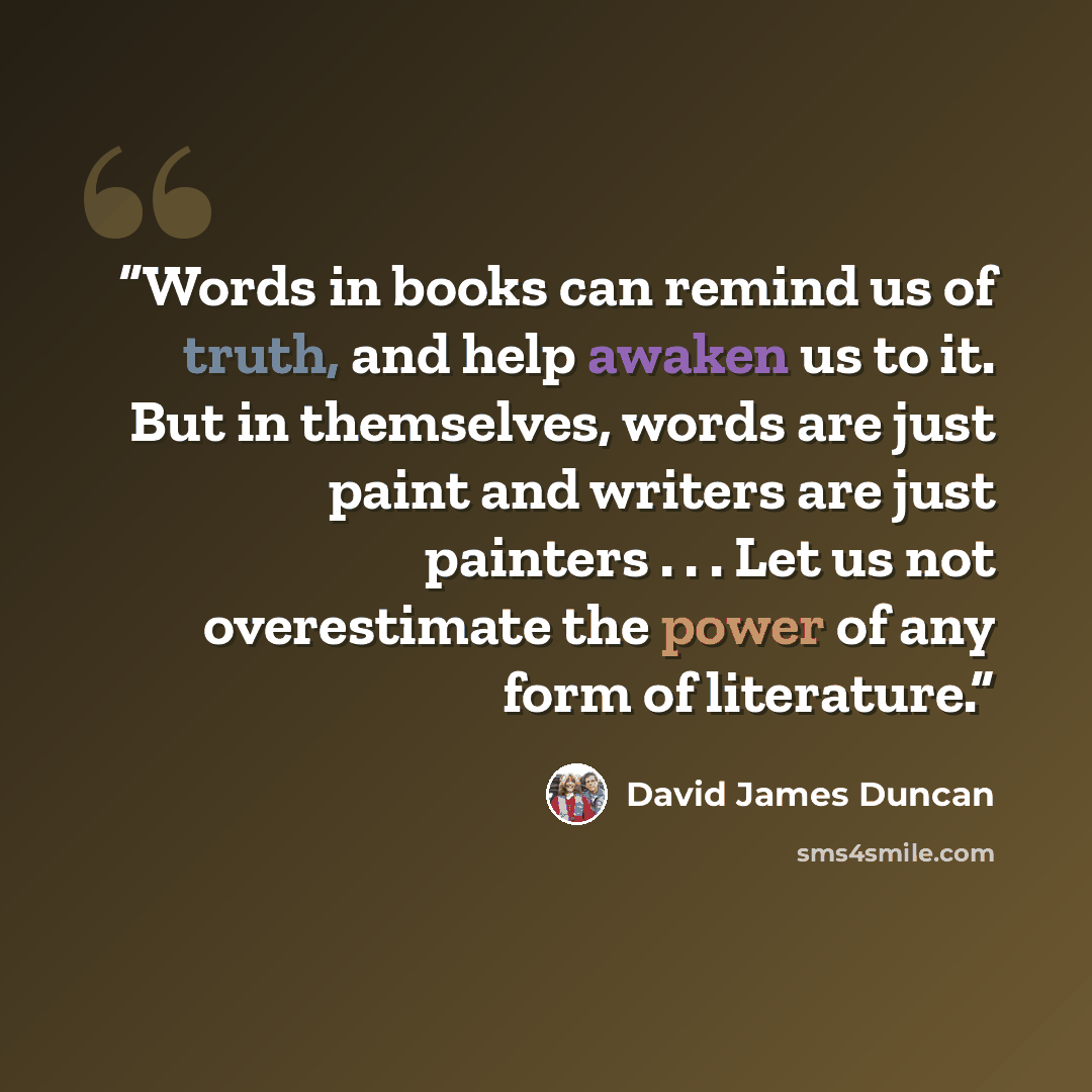 “Words in books can remind us of truth, and help awaken us to it. But in themselves, words are just paint and writers are just painters . . . Let us not overestimate the power of any form of literature.” quote by David James Duncan