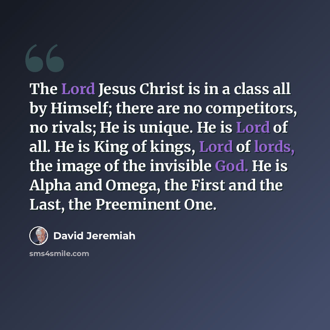 “The Lord Jesus Christ is in a class all by Himself; there are no competitors, no rivals; He is unique. He is Lord of all. He is King of kings, Lord of lords, the image of the invisible God. He is Alpha and Omega, the First and the Last, the Preeminent One.” quote by David Jeremiah