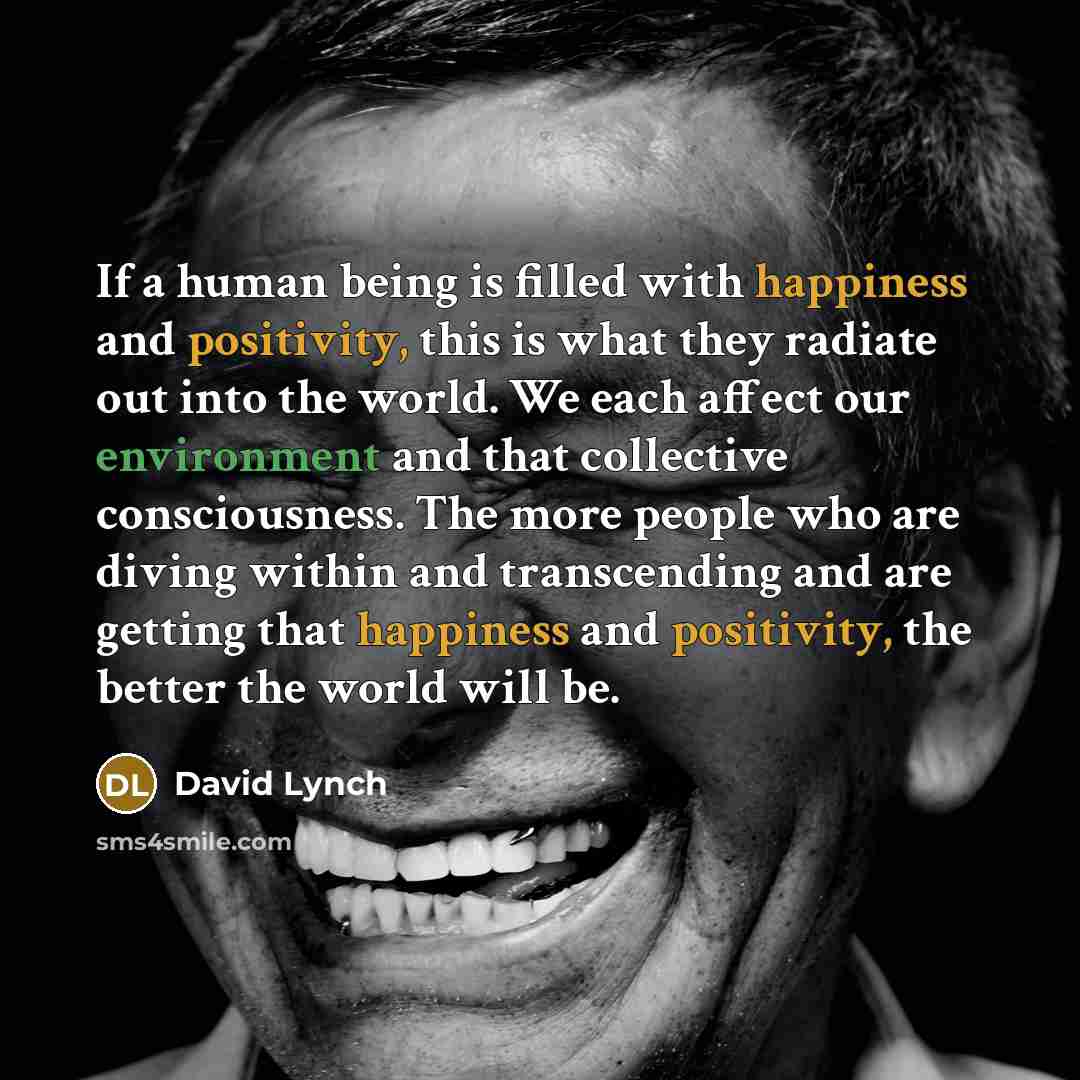 “If a human being is filled with happiness and positivity, this is what they radiate out into the world. We each affect our environment and that collective consciousness. The more people who are diving within and transcending and are getting that happiness and positivity, the better the world will…” quote by David Lynch
