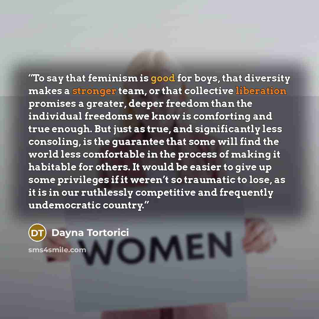 “To say that feminism is good for boys, that diversity makes a stronger team, or that collective liberation promises a greater, deeper freedom than the individual freedoms we know is comforting and true enough. But just as true, and significantly less consoling, is the guarantee that some will find…” quote by Dayna Tortorici