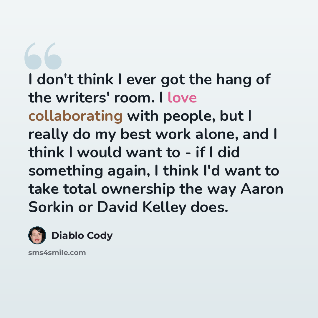 “I don't think I ever got the hang of the writers' room. I love collaborating with people, but I really do my best work alone, and I think I would want to - if I did something again, I think I'd want to take total ownership the way Aaron Sorkin or David Kelley does.” quote by Diablo Cody