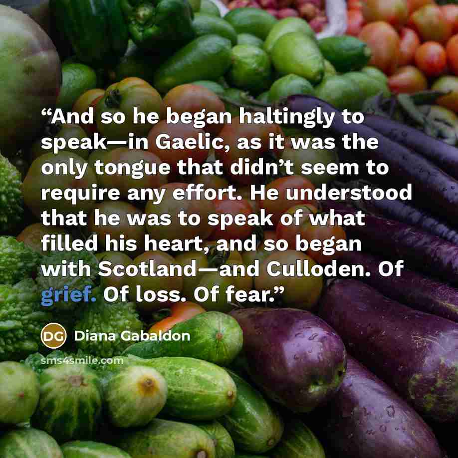 “And so he began haltingly to speak—in Gaelic, as it was the only tongue that didn’t seem to require any effort. He understood that he was to speak of what filled his heart, and so began with Scotland—and Culloden. Of grief. Of loss. Of fear.” quote by Diana Gabaldon