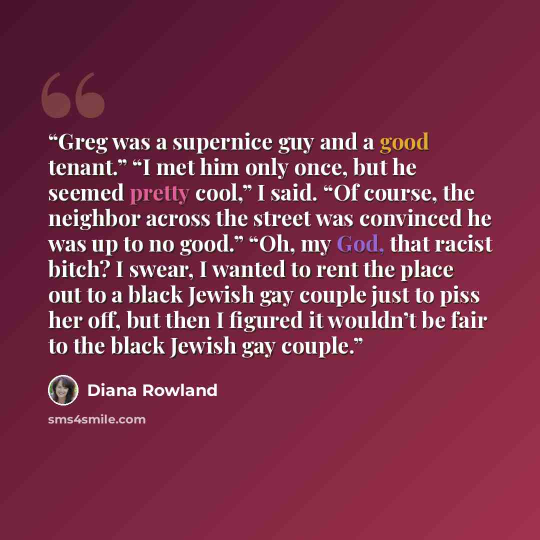 “Greg was a supernice guy and a good tenant.” “I met him only once, but he seemed pretty cool,” I said. “Of course, the neighbor across the street was convinced he was up to no good.” “Oh, my God, that racist bitch? I swear, I wanted to rent the place out to a black Jewish gay couple just to piss…” quote by Diana Rowland
