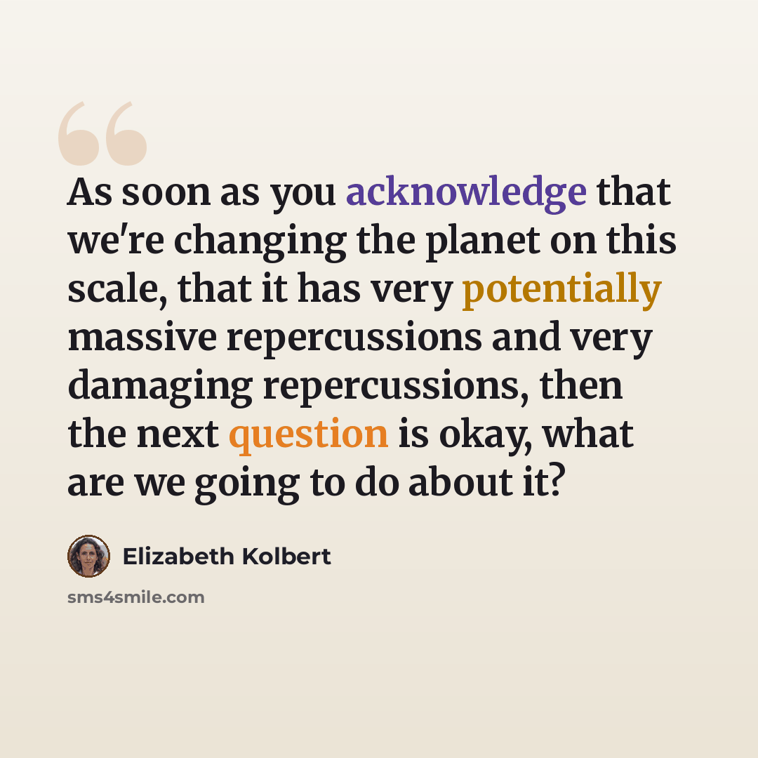 “As soon as you acknowledge that we're changing the planet on this scale, that it has very potentially massive repercussions and very damaging repercussions, then the next question is okay, what are we going to do about it?” quote by Elizabeth Kolbert