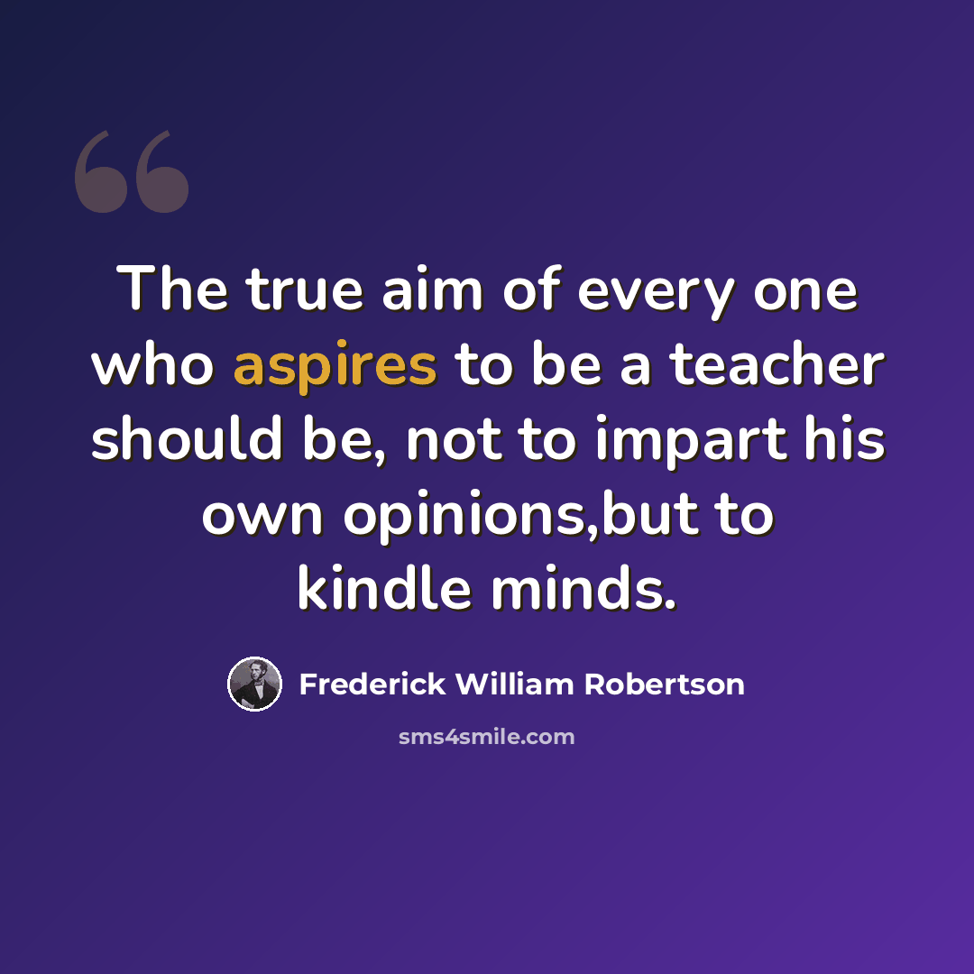 “The true aim of every one who aspires to be a teacher should be, not to impart his own opinions,but to kindle minds.” quote by Frederick William Robertson