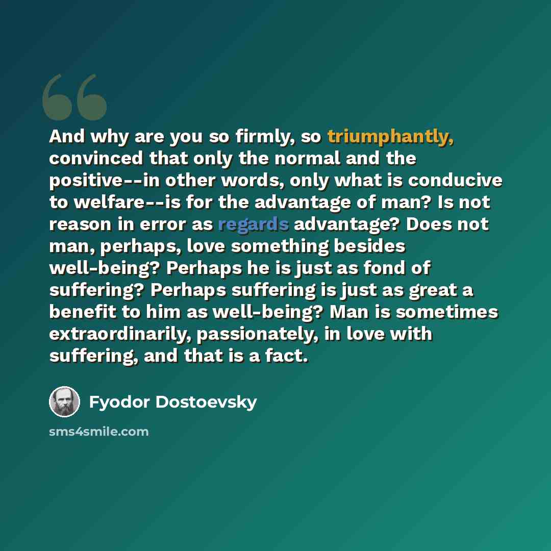 “And why are you so firmly, so triumphantly, convinced that only the normal and the positive--in other words, only what is conducive to welfare--is for the advantage of man? Is not reason in error as regards advantage? Does not man, perhaps, love something besides well-being? Perhaps he is just as…” quote by Fyodor Dostoevsky