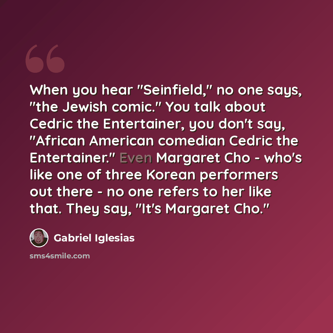 “When you hear "Seinfield," no one says, "the Jewish comic." You talk about Cedric the Entertainer, you don't say, "African American comedian Cedric the Entertainer." Even Margaret Cho - who's like one of three Korean performers out there - no one refers to her like that. They say, "It's Margaret…” quote by Gabriel Iglesias