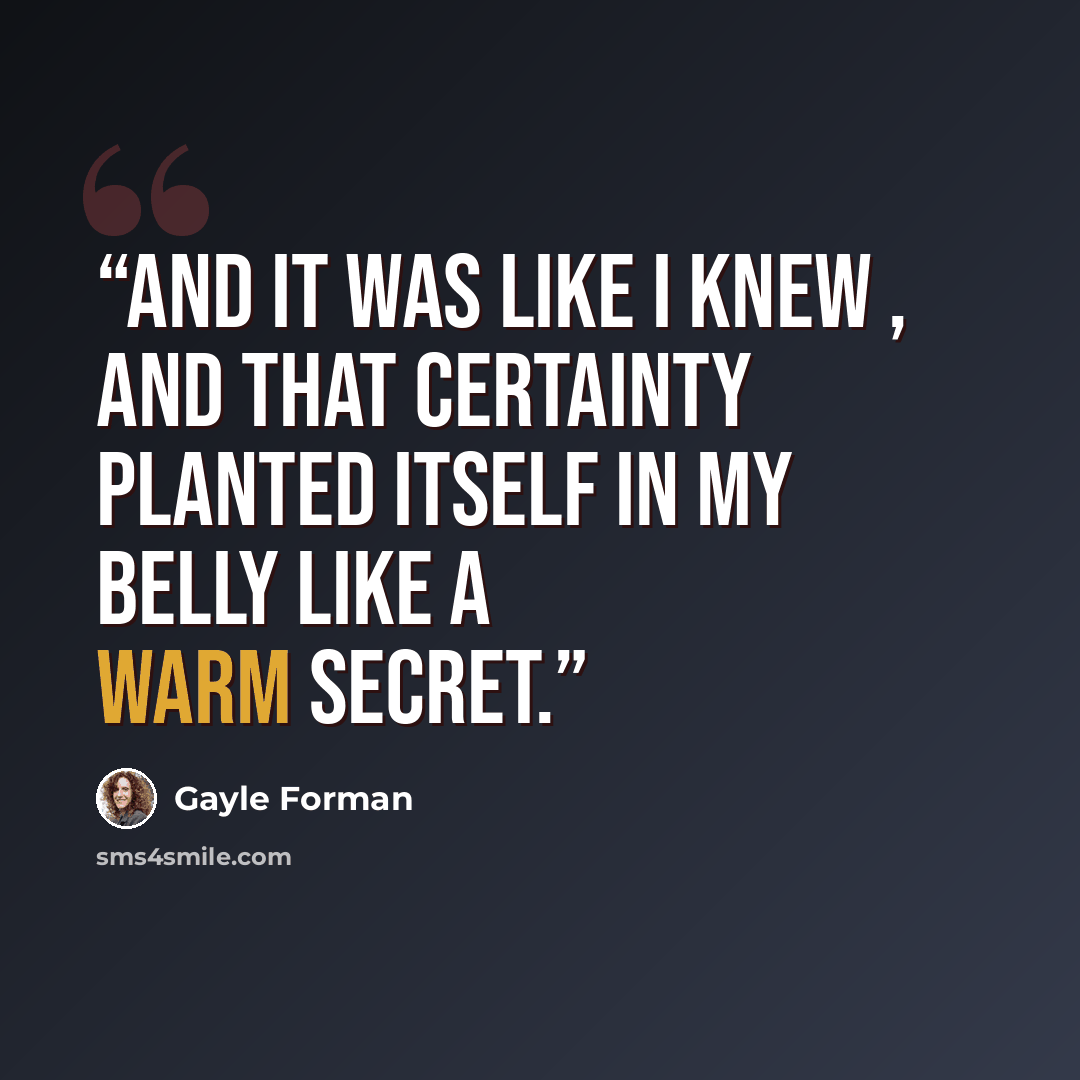 “And it was like I knew , and that certainty planted itself in my belly like a warm secret.” quote by Gayle Forman