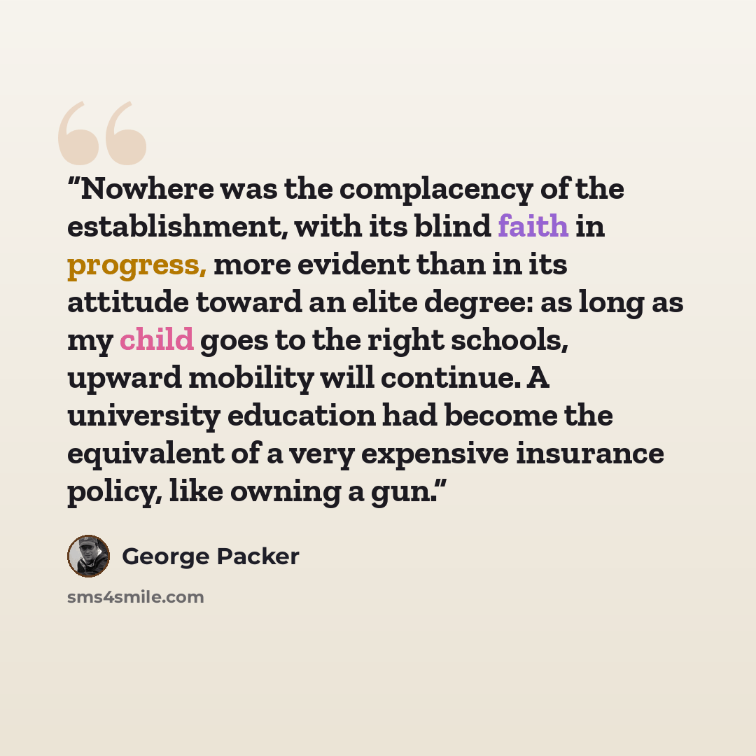 “Nowhere was the complacency of the establishment, with its blind faith in progress, more evident than in its attitude toward an elite degree: as long as my child goes to the right schools, upward mobility will continue. A university education had become the equivalent of a very expensive insurance…” quote by George Packer