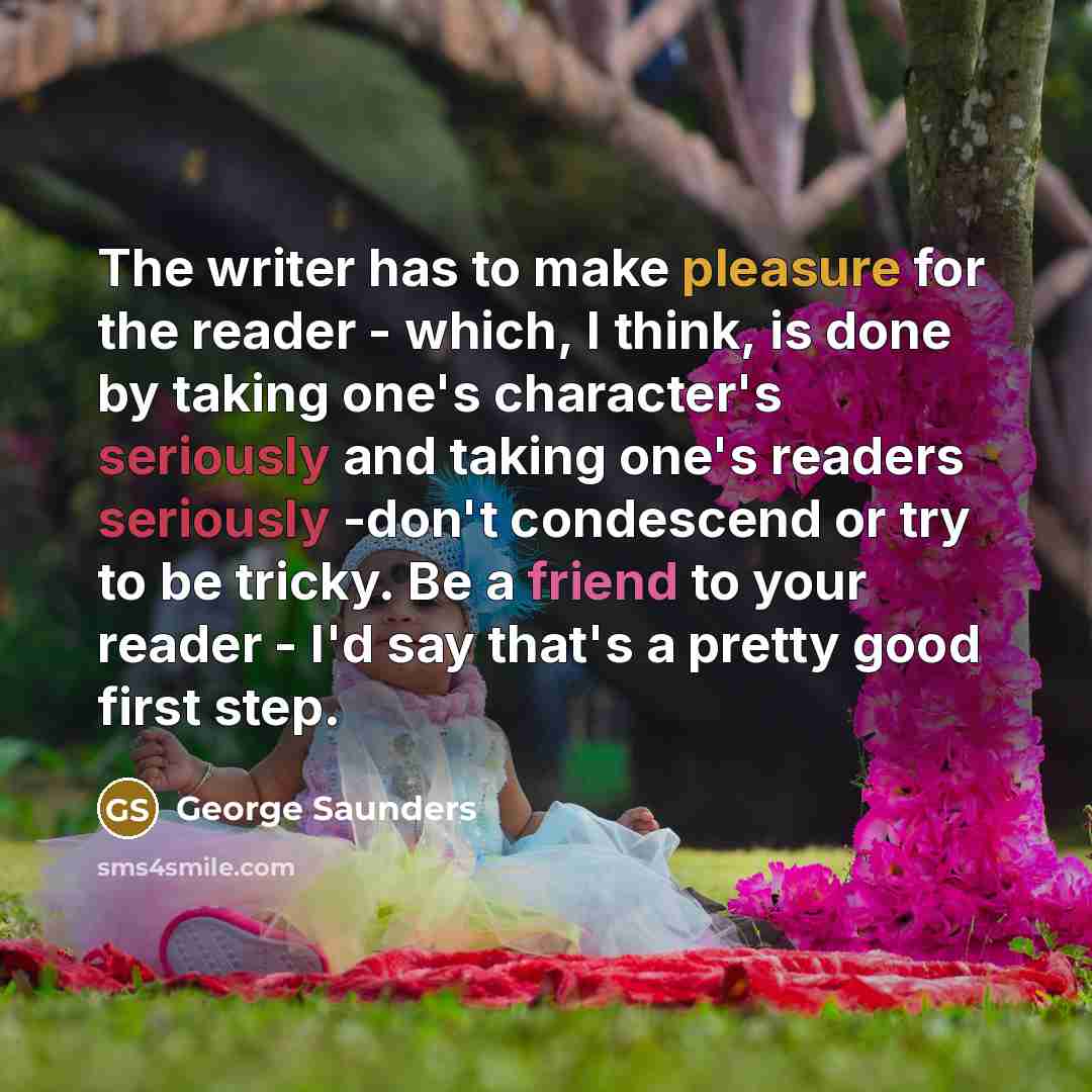 “The writer has to make pleasure for the reader - which, I think, is done by taking one's character's seriously and taking one's readers seriously -don't condescend or try to be tricky. Be a friend to your reader - I'd say that's a pretty good first step.” quote by George Saunders