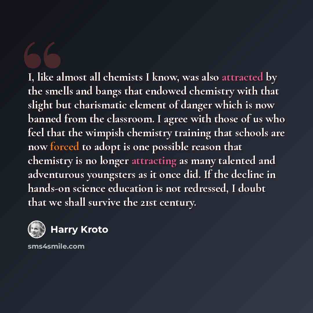 “I, like almost all chemists I know, was also attracted by the smells and bangs that endowed chemistry with that slight but charismatic element of danger which is now banned from the classroom. I agree with those of us who feel that the wimpish chemistry training that schools are now forced to…” quote by Harry Kroto