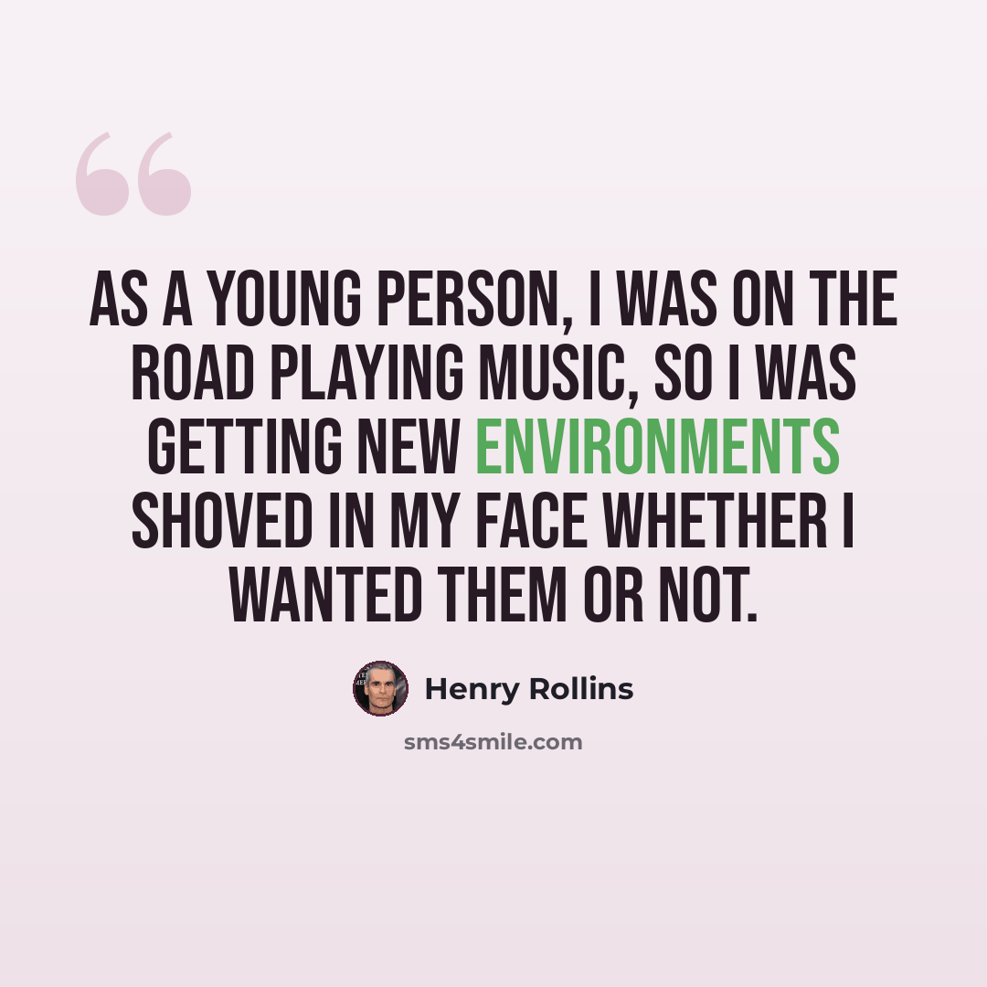 “As a young person, I was on the road playing music, so I was getting new environments shoved in my face whether I wanted them or not.” quote by Henry Rollins