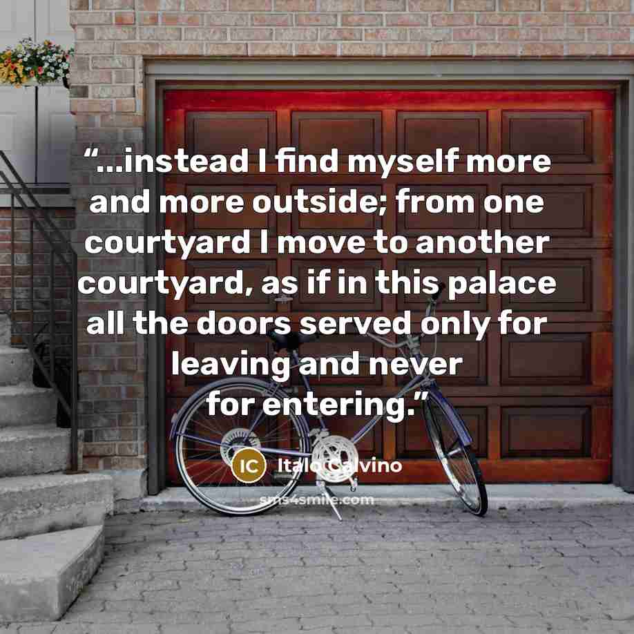 “...instead I find myself more and more outside; from one courtyard I move to another courtyard, as if in this palace all the doors served only for leaving and never for entering.” quote by Italo Calvino