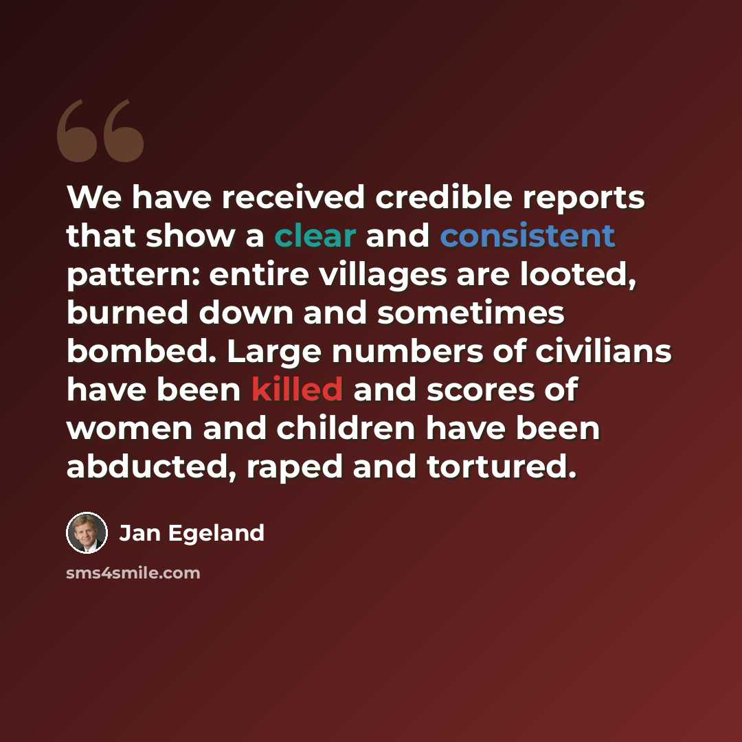 “We have received credible reports that show a clear and consistent pattern: entire villages are looted, burned down and sometimes bombed. Large numbers of civilians have been killed and scores of women and children have been abducted, raped and tortured.” quote by Jan Egeland