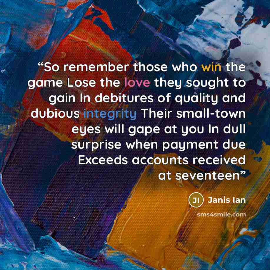 “So remember those who win the game Lose the love they sought to gain In debitures of quality and dubious integrity Their small-town eyes will gape at you In dull surprise when payment due Exceeds accounts received at seventeen” quote by Janis Ian