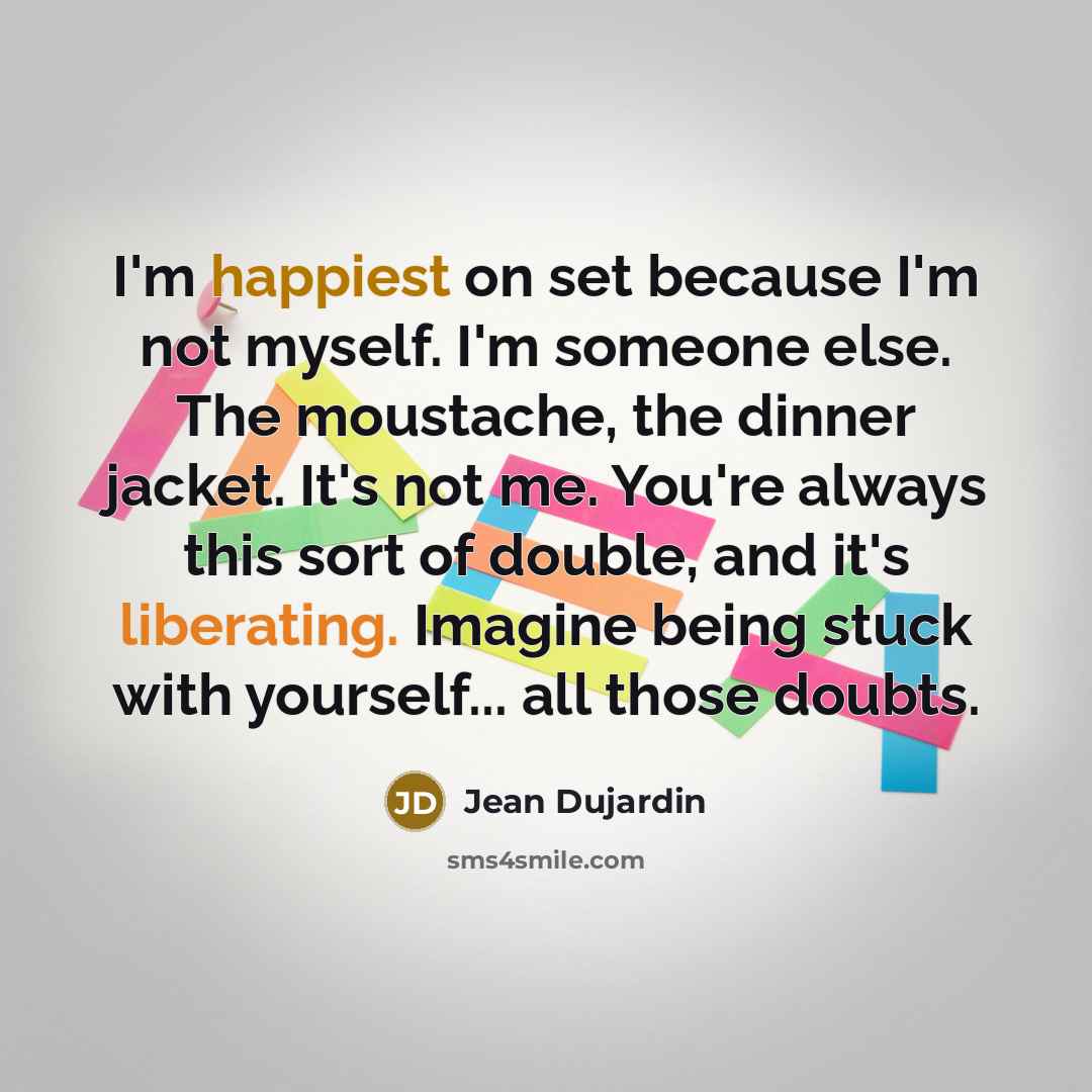 “I'm happiest on set because I'm not myself. I'm someone else. The moustache, the dinner jacket. It's not me. You're always this sort of double, and it's liberating. Imagine being stuck with yourself... all those doubts.” quote by Jean Dujardin