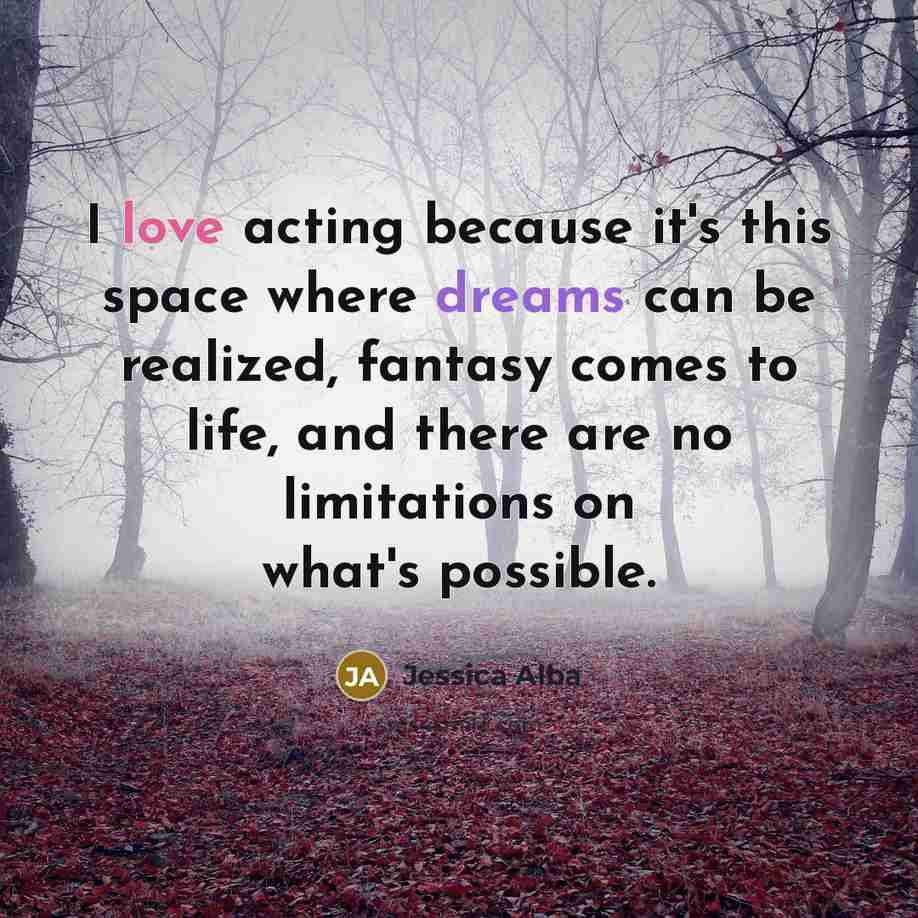 “I love acting because it's this space where dreams can be realized, fantasy comes to life, and there are no limitations on what's possible.” quote by Jessica Alba