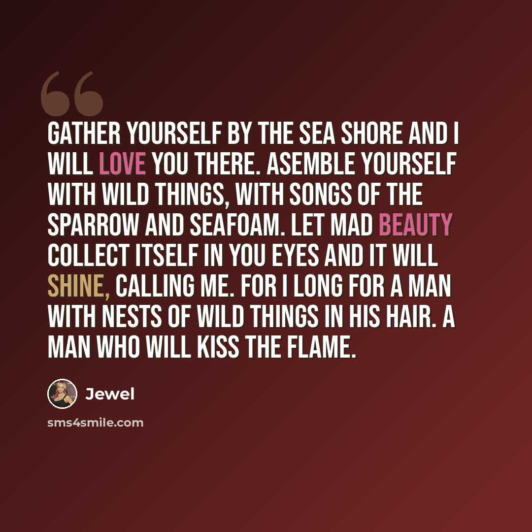 “Gather yourself by the sea shore and I will love you there. Asemble yourself with wild things, with songs of the sparrow and seafoam. Let mad beauty collect itself in you eyes and it will shine, Calling me. For I long for a man with nests of wild things in his hair. A man who will Kiss the Flame.” quote by Jewel