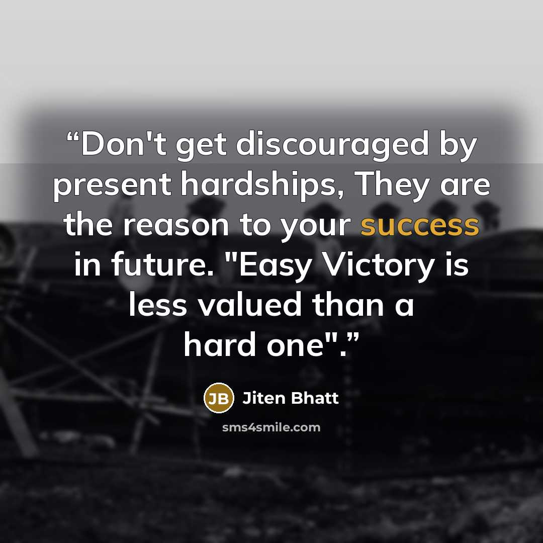 “Don't get discouraged by present hardships, They are the reason to your success in future. "Easy Victory is less valued than a hard one".” quote by Jiten Bhatt