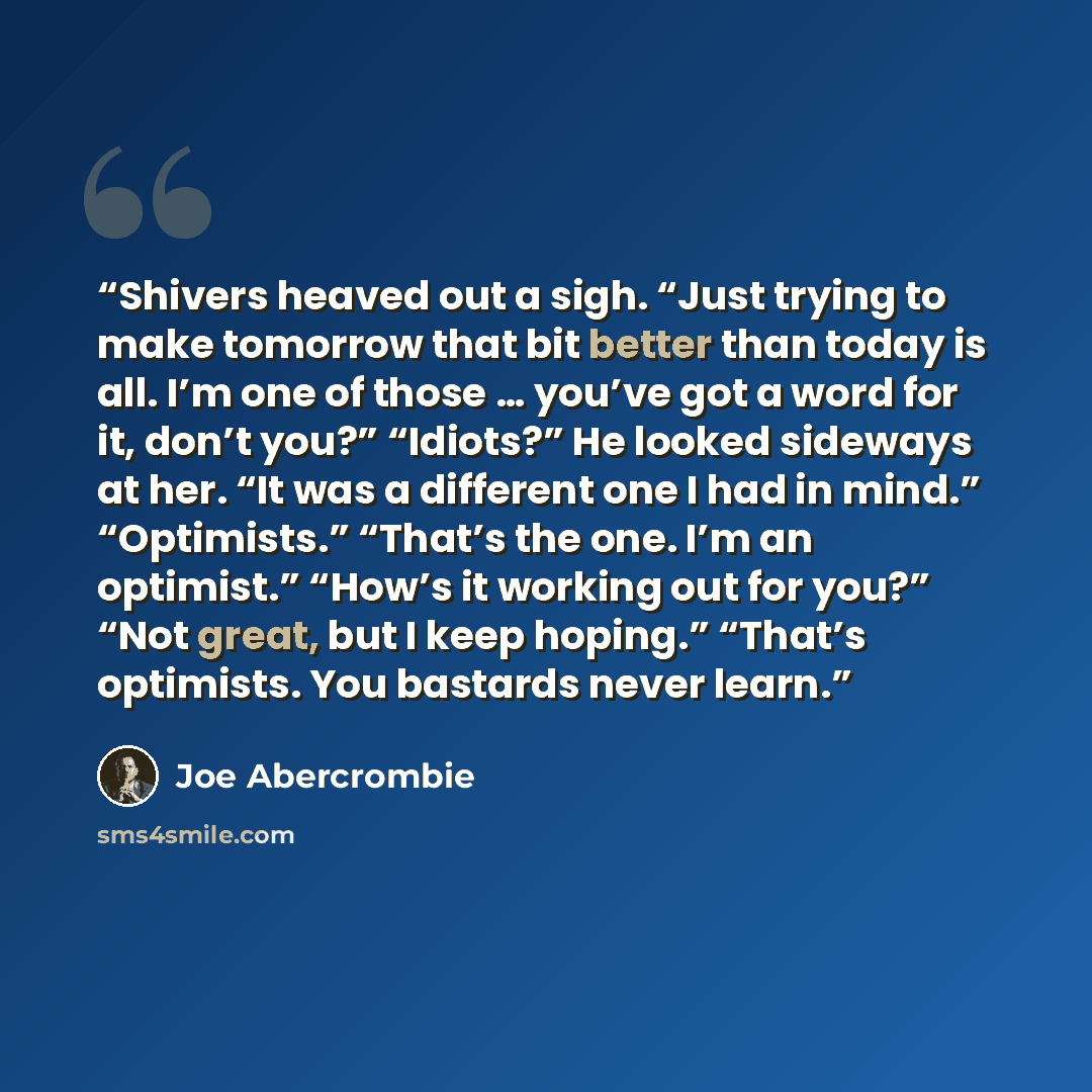 “Shivers heaved out a sigh. “Just trying to make tomorrow that bit better than today is all. I’m one of those … you’ve got a word for it, don’t you?” “Idiots?” He looked sideways at her. “It was a different one I had in mind.” “Optimists.” “That’s the one. I’m an optimist.” “How’s it working out…” quote by Joe Abercrombie