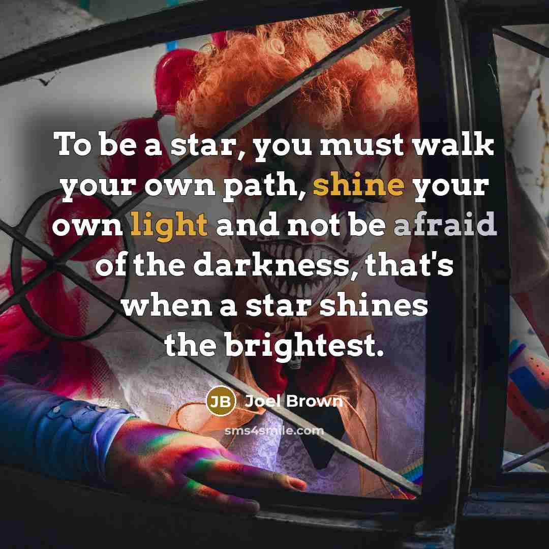 “To be a star, you must walk your own path, shine your own light and not be afraid of the darkness, that's when a star shines the brightest.” quote by Joel Brown