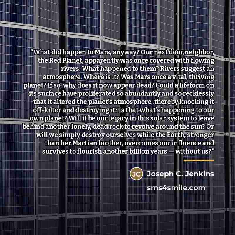 “What did happen to Mars, anyway? Our next door neighbor, the Red Planet, apparently was once covered with flowing rivers. What happened to them? Rivers suggest an atmosphere. Where is it? Was Mars once a vital, thriving planet? If so, why does it now appear dead? Could a lifeform on its surface…” quote by Joseph C. Jenkins
