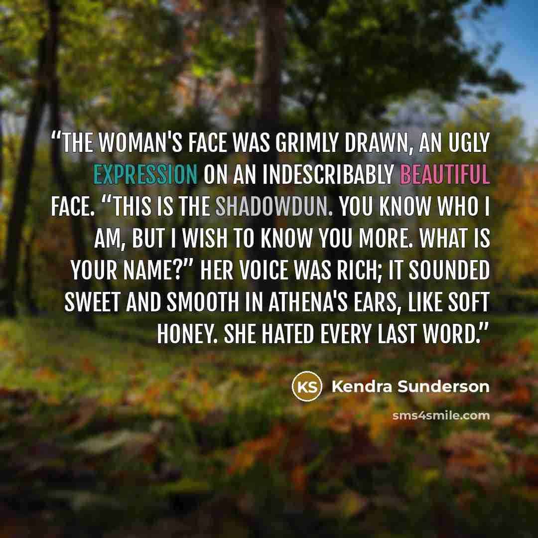 “The woman's face was grimly drawn, an ugly expression on an indescribably beautiful face. “This is the Shadowdun. You know who I am, but I wish to know you more. What is your name?” Her voice was rich; it sounded sweet and smooth in Athena's ears, like soft honey. She hated every last word.” quote by Kendra Sunderson