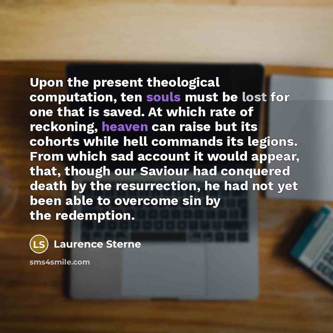 “Upon the present theological computation, ten souls must be lost for one that is saved. At which rate of reckoning, heaven can raise but its cohorts while hell commands its legions. From which sad account it would appear, that, though our Saviour had conquered death by the resurrection, he had not…” quote by Laurence Sterne