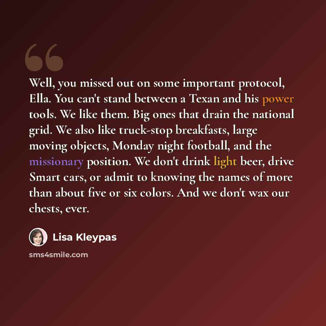 “Well, you missed out on some important protocol, Ella. You can't stand between a Texan and his power tools. We like them. Big ones that drain the national grid. We also like truck-stop breakfasts, large moving objects, Monday night football, and the missionary position. We don't drink light beer…” quote by Lisa Kleypas