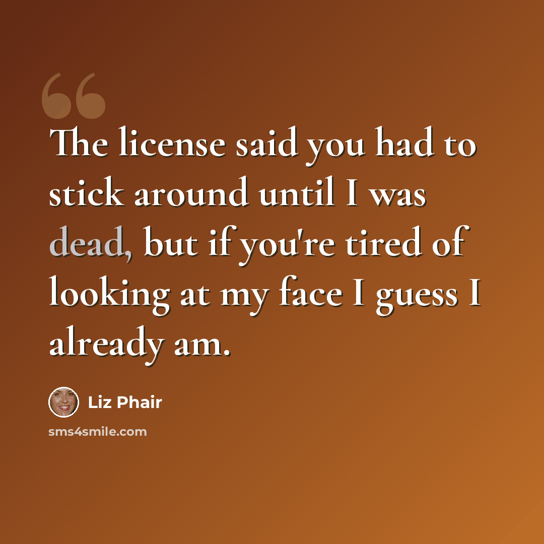 “The license said you had to stick around until I was dead, but if you're tired of looking at my face I guess I already am.” quote by Liz Phair