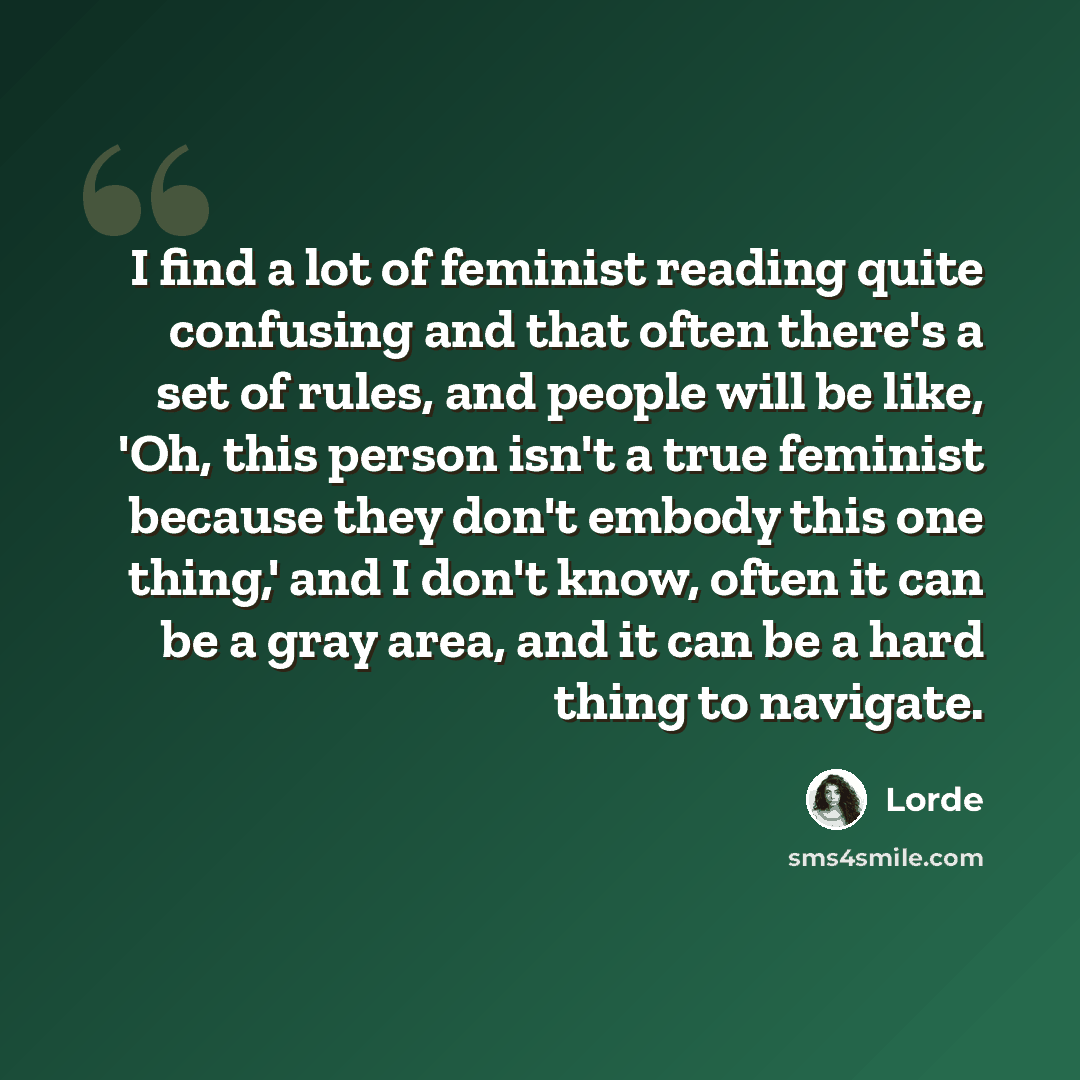 “I find a lot of feminist reading quite confusing and that often there's a set of rules, and people will be like, 'Oh, this person isn't a true feminist because they don't embody this one thing,' and I don't know, often it can be a gray area, and it can be a hard thing to navigate.” quote by Lorde