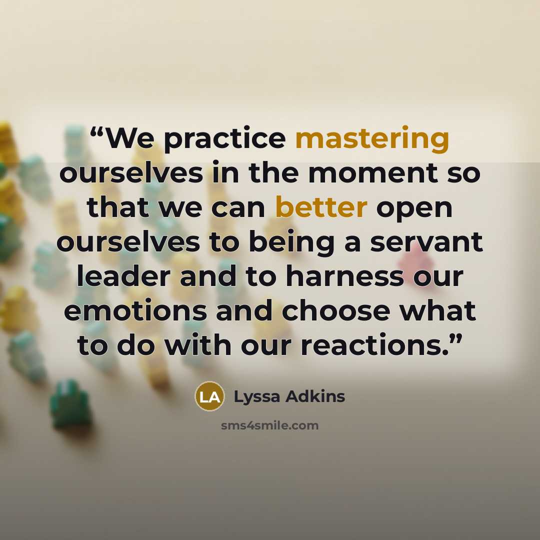 “We practice mastering ourselves in the moment so that we can better open ourselves to being a servant leader and to harness our emotions and choose what to do with our reactions.” quote by Lyssa Adkins