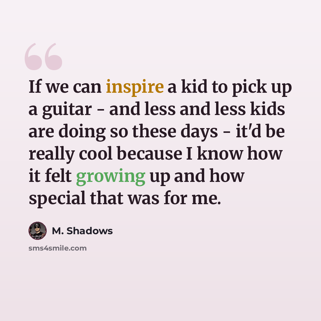 “If we can inspire a kid to pick up a guitar - and less and less kids are doing so these days - it'd be really cool because I know how it felt growing up and how special that was for me.” quote by M. Shadows