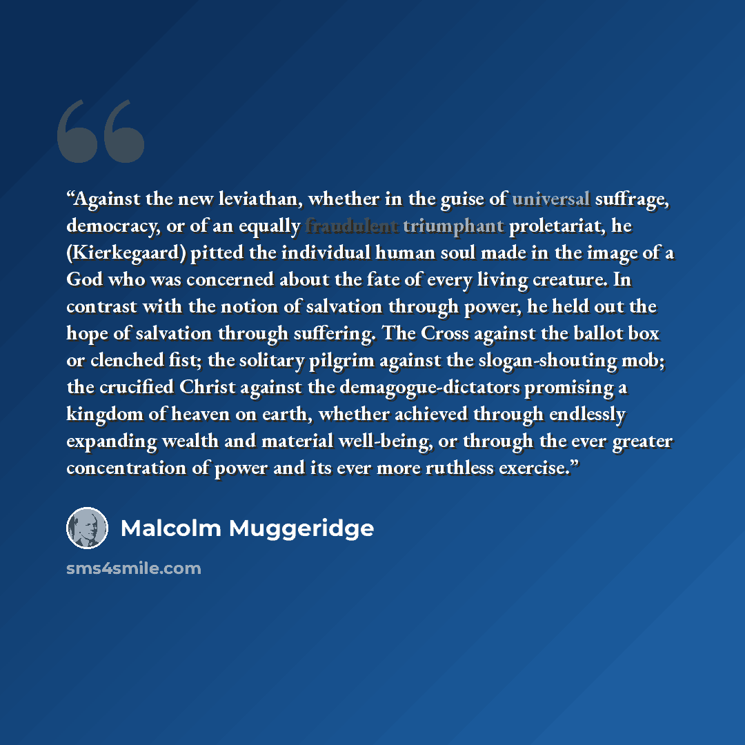 “Against the new leviathan, whether in the guise of universal suffrage, democracy, or of an equally fraudulent triumphant proletariat, he (Kierkegaard) pitted the individual human soul made in the image of a God who was concerned about the fate of every living creature. In contrast with the notion…” quote by Malcolm Muggeridge