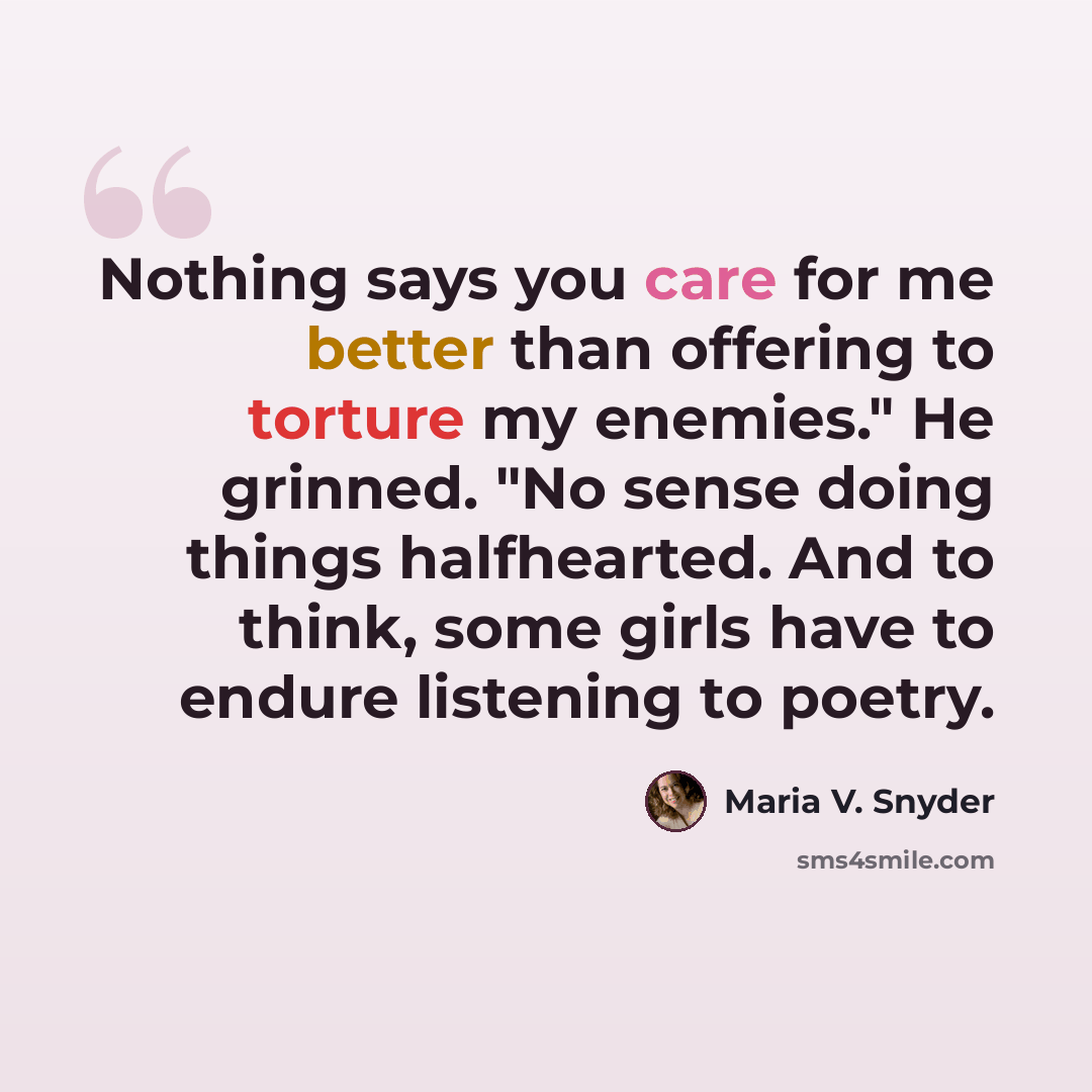 “Nothing says you care for me better than offering to torture my enemies." He grinned. "No sense doing things halfhearted. And to think, some girls have to endure listening to poetry.” quote by Maria V. Snyder