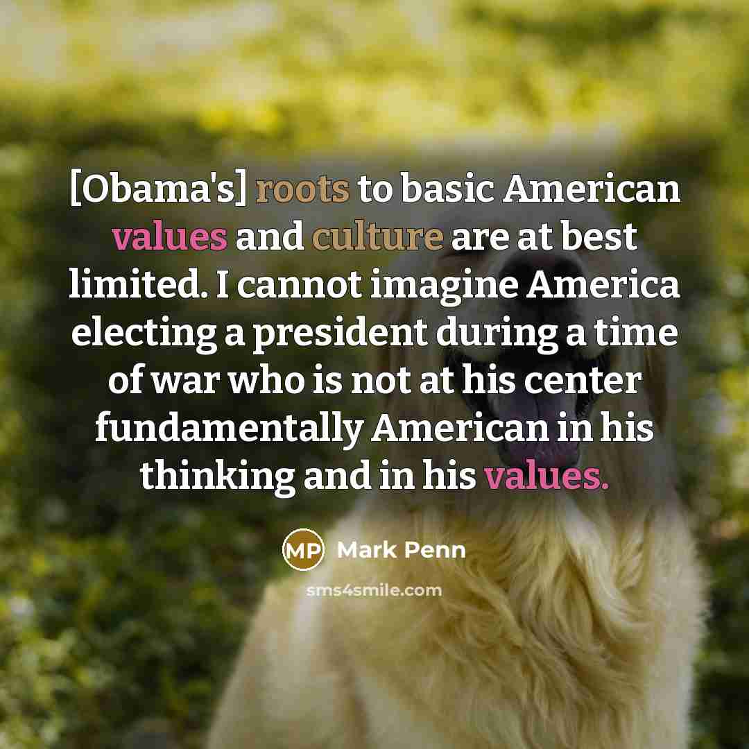 “[Obama's] roots to basic American values and culture are at best limited. I cannot imagine America electing a president during a time of war who is not at his center fundamentally American in his thinking and in his values.” quote by Mark Penn