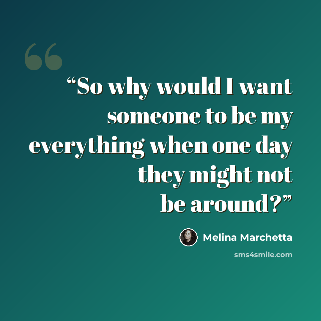 “So why would I want someone to be my everything when one day they might not be around?” quote by Melina Marchetta