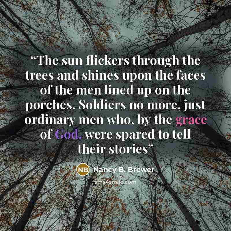 “The sun flickers through the trees and shines upon the faces of the men lined up on the porches. Soldiers no more, just ordinary men who, by the grace of God, were spared to tell their stories” quote by Nancy B. Brewer