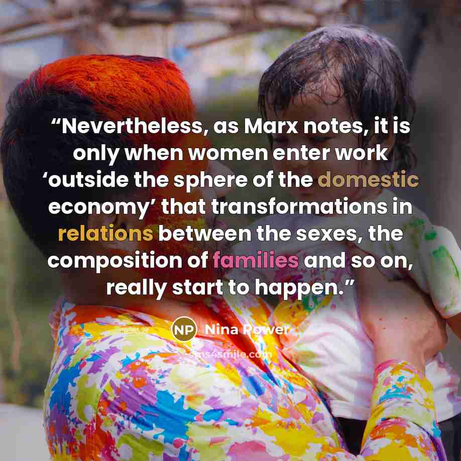 “Nevertheless, as Marx notes, it is only when women enter work ‘outside the sphere of the domestic economy’ that transformations in relations between the sexes, the composition of families and so on, really start to happen.” quote by Nina Power